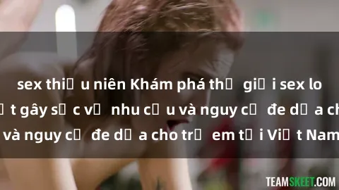 sex thiếu niên Khám phá thế giới sex loli Việt Nam: Sự thật gây sốc về nhu cầu và nguy cơ đe dọa cho trẻ em tại Việt Nam