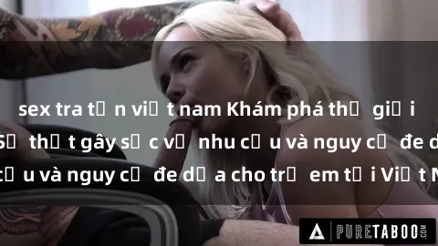 sex tra tấn việt nam Khám phá thế giới sex loli Việt Nam: Sự thật gây sốc về nhu cầu và nguy cơ đe dọa cho trẻ em tại Việt Nam