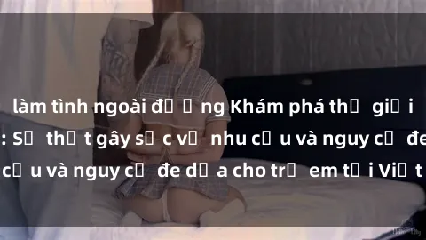 làm tình ngoài đường Khám phá thế giới sex loli Việt Nam: Sự thật gây sốc về nhu cầu và nguy cơ đe dọa cho trẻ em tại Việt Nam