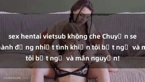 sex hentai vietsub không che Chuyện sex chị dâu: hành động nhiệt tình khiến tôi bất ngờ và mãn nguyện!