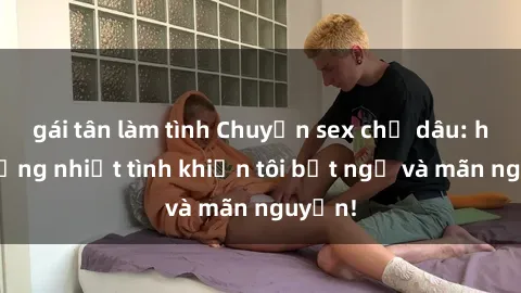 gái tân làm tình Chuyện sex chị dâu: hành động nhiệt tình khiến tôi bất ngờ và mãn nguyện!