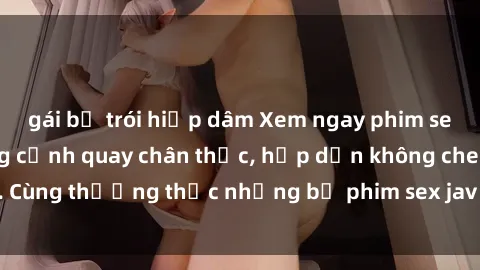 gái bị trói hiếp dâm Xem ngay phim sex jav HD với những cảnh quay chân thực, hấp dẫn không che. Cùng thưởng thức những bộ phim sex jav HD hot nhất hiện nay!
